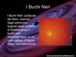 I Buchi Neri
I Buchi Neri: ipotizzati
dai fisici, ricercati
dagli astronomi,
sognati dagli scrittori
di fantascienza, i
buchi neri
rappresentano, in un
certo senso, il Sacro
Graal dell’astronomia.
www.astronomiavallidelnoce.it
 
