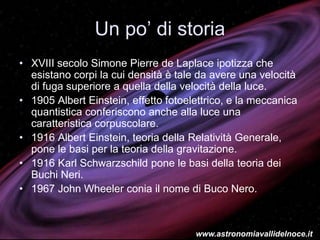 Un po’ di storia
• XVIII secolo Simone Pierre de Laplace ipotizza che
esistano corpi la cui densità è tale da avere una velocità
di fuga superiore a quella della velocità della luce.
• 1905 Albert Einstein, effetto fotoelettrico, e la meccanica
quantistica conferiscono anche alla luce una
caratteristica corpuscolare.
• 1916 Albert Einstein, teoria della Relatività Generale,
pone le basi per la teoria della gravitazione.
• 1916 Karl Schwarzschild pone le basi della teoria dei
Buchi Neri.
• 1967 John Wheeler conia il nome di Buco Nero.
www.astronomiavallidelnoce.it
 