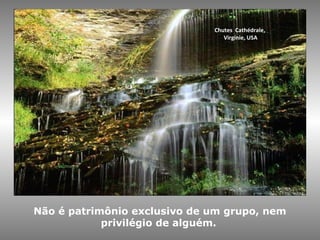 Chutes Cathédrale,
Virginie, USA
Não é patrimônio exclusivo de um grupo, nem
privilégio de alguém.
 