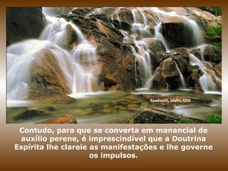Sawtooth, Idaho, USA
Contudo, para que se converta em manancial de
auxílio perene, é imprescindível que a Doutrina
Espírita lhe clareie as manifestações e lhe governe
os impulsos.
 