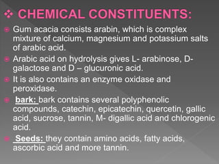  Gum acacia consists arabin, which is complex
mixture of calcium, magnesium and potassium salts
of arabic acid.
 Arabic acid on hydrolysis gives L- arabinose, D-
galactose and D – glucuronic acid.
 It is also contains an enzyme oxidase and
peroxidase.
 bark: bark contains several polyphenolic
compounds, catechin, epicatechin, quercetin, gallic
acid, sucrose, tannin, M- digallic acid and chlorogenic
acid.
 Seeds: they contain amino acids, fatty acids,
ascorbic acid and more tannin.
 