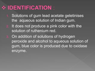 1. Solutions of gum lead acetate geletinises
the aqueous solution of Indian gum.
2. It does not produce a pink color with the
solution of ruthenium red.
3. On addition of solutions of hydrogen
peroxide and alcohol to aqueous solution of
gum, blue color is produced due to oxidase
enzyme.
 
