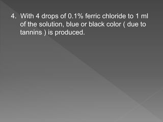 4. With 4 drops of 0.1% ferric chloride to 1 ml
of the solution, blue or black color ( due to
tannins ) is produced.
 