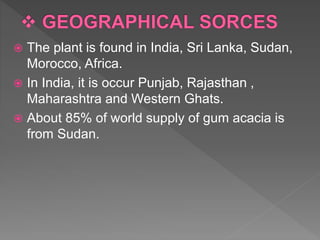  The plant is found in India, Sri Lanka, Sudan,
Morocco, Africa.
 In India, it is occur Punjab, Rajasthan ,
Maharashtra and Western Ghats.
 About 85% of world supply of gum acacia is
from Sudan.
 