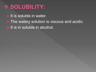 It is soluble in water.
 The watery solution is viscous and acidic.
 It is in soluble in alcohol.
 