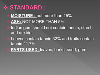  MOISTURE : not more than 15%
 ASH: NOT MORE THAN 5%
 Indian gum should not contain tannin, starch,
and dextrin.
 Leaves contain tannin 32% and fruits contain
tannin 41.7%
 PARTS USED: leaves, barks, seed, gum.
 