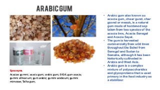 • Arabic gum also known as
acacia gum, chaar gund, char
goond or mesak, is a natural
gum made of hardened sap
taken from two species of the
acacia tree, Acacia Senegal
and Acacia Seyal.
• The gum is harvested
commercially from wild trees
throughout the Sahel from
Senegal and Sudan to
Somalia, although it has been
historically cultivated in
Arabia and West Asia.
• Arabic gum is a complex
mixture of polysaccharides
and glycoproteins that is used
primary in the food industry as
a stabilizer.
Synonyms
Acaciae gummi; acacia gum; arabic gum; E414; gum acacia;
gummi africanum; gum arabic; gummi arabicum; gummi
mimosae; Talha gum.
 