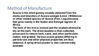 Method of Manufacture
Acacia is the dried gummy exudate obtained from the
stems and branches of Acacia senegal (Linne´) Willdenow
or other related species of Acacia (Fam. Leguminosae)
that grow mainly in the Sudan and Senegal regions of
Africa.
The bark of the tree is incised and the exudate allowed to
dry on the bark. The dried exudate is then collected,
processed to remove bark, sand, and other particulate
matter, and graded. Various acacia grades differing in
particle size and other physical properties are thus
obtained. A spray-dried powder is also commercially
available
 
