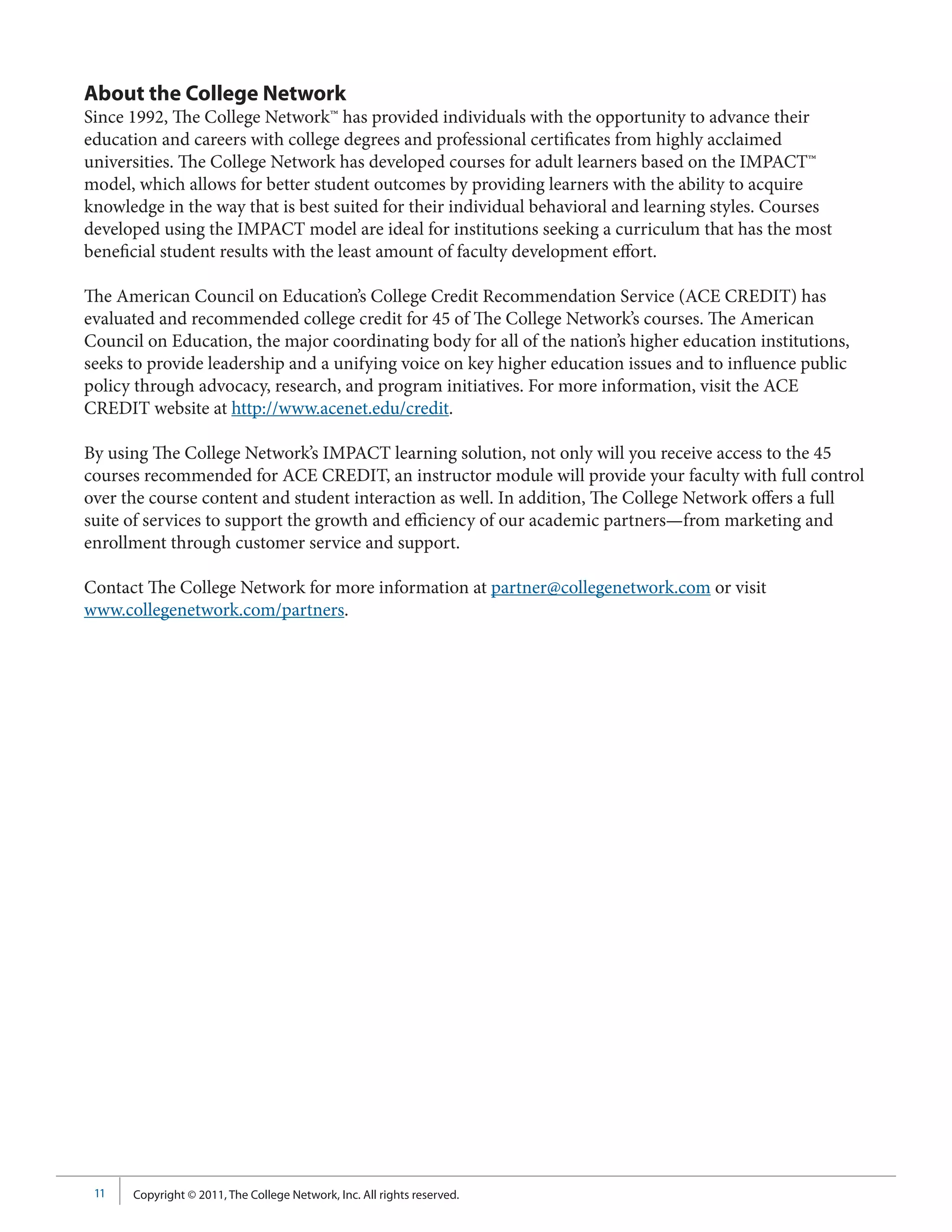 About the College Network
Since 1992, The College Network™ has provided individuals with the opportunity to advance their
education and careers with college degrees and professional certificates from highly acclaimed
universities. The College Network has developed courses for adult learners based on the IMPACT™
model, which allows for better student outcomes by providing learners with the ability to acquire
knowledge in the way that is best suited for their individual behavioral and learning styles. Courses
developed using the IMPACT model are ideal for institutions seeking a curriculum that has the most
beneficial student results with the least amount of faculty development effort.

The American Council on Education’s College Credit Recommendation Service (ACE CREDIT) has
evaluated and recommended college credit for 45 of The College Network’s courses. The American
Council on Education, the major coordinating body for all of the nation’s higher education institutions,
seeks to provide leadership and a unifying voice on key higher education issues and to influence public
policy through advocacy, research, and program initiatives. For more information, visit the ACE
CREDIT website at http://www.acenet.edu/credit.

By using The College Network’s IMPACT learning solution, not only will you receive access to the 45
courses recommended for ACE CREDIT, an instructor module will provide your faculty with full control
over the course content and student interaction as well. In addition, The College Network offers a full
suite of services to support the growth and efficiency of our academic partners—from marketing and
enrollment through customer service and support.

Contact The College Network for more information at partner@collegenetwork.com or visit
www.collegenetwork.com/partners.




 11   Copyright © 2011, The College Network, Inc. All rights reserved.
 