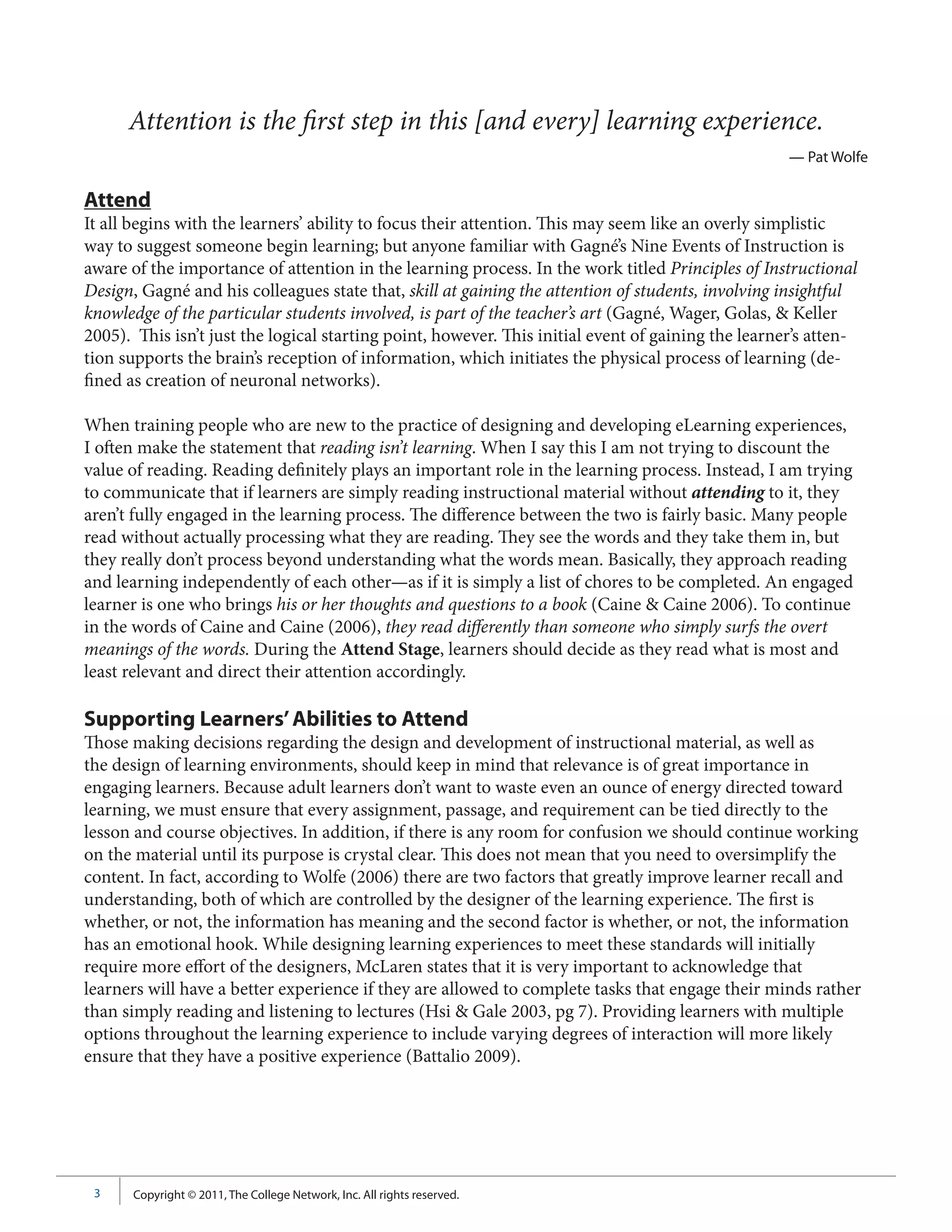 Attention is the first step in this [and every] learning experience.
                                                                                                    — Pat Wolfe

Attend
It all begins with the learners’ ability to focus their attention. This may seem like an overly simplistic
way to suggest someone begin learning; but anyone familiar with Gagné’s Nine Events of Instruction is
aware of the importance of attention in the learning process. In the work titled Principles of Instructional
Design, Gagné and his colleagues state that, skill at gaining the attention of students, involving insightful
knowledge of the particular students involved, is part of the teacher’s art (Gagné, Wager, Golas, & Keller
2005). This isn’t just the logical starting point, however. This initial event of gaining the learner’s atten-
tion supports the brain’s reception of information, which initiates the physical process of learning (de-
fined as creation of neuronal networks).

When training people who are new to the practice of designing and developing eLearning experiences,
I often make the statement that reading isn’t learning. When I say this I am not trying to discount the
value of reading. Reading definitely plays an important role in the learning process. Instead, I am trying
to communicate that if learners are simply reading instructional material without attending to it, they
aren’t fully engaged in the learning process. The difference between the two is fairly basic. Many people
read without actually processing what they are reading. They see the words and they take them in, but
they really don’t process beyond understanding what the words mean. Basically, they approach reading
and learning independently of each other—as if it is simply a list of chores to be completed. An engaged
learner is one who brings his or her thoughts and questions to a book (Caine & Caine 2006). To continue
in the words of Caine and Caine (2006), they read differently than someone who simply surfs the overt
meanings of the words. During the Attend Stage, learners should decide as they read what is most and
least relevant and direct their attention accordingly.

Supporting Learners’ Abilities to Attend
Those making decisions regarding the design and development of instructional material, as well as
the design of learning environments, should keep in mind that relevance is of great importance in
engaging learners. Because adult learners don’t want to waste even an ounce of energy directed toward
learning, we must ensure that every assignment, passage, and requirement can be tied directly to the
lesson and course objectives. In addition, if there is any room for confusion we should continue working
on the material until its purpose is crystal clear. This does not mean that you need to oversimplify the
content. In fact, according to Wolfe (2006) there are two factors that greatly improve learner recall and
understanding, both of which are controlled by the designer of the learning experience. The first is
whether, or not, the information has meaning and the second factor is whether, or not, the information
has an emotional hook. While designing learning experiences to meet these standards will initially
require more effort of the designers, McLaren states that it is very important to acknowledge that
learners will have a better experience if they are allowed to complete tasks that engage their minds rather
than simply reading and listening to lectures (Hsi & Gale 2003, pg 7). Providing learners with multiple
options throughout the learning experience to include varying degrees of interaction will more likely
ensure that they have a positive experience (Battalio 2009).




 3     Copyright © 2011, The College Network, Inc. All rights reserved.
 