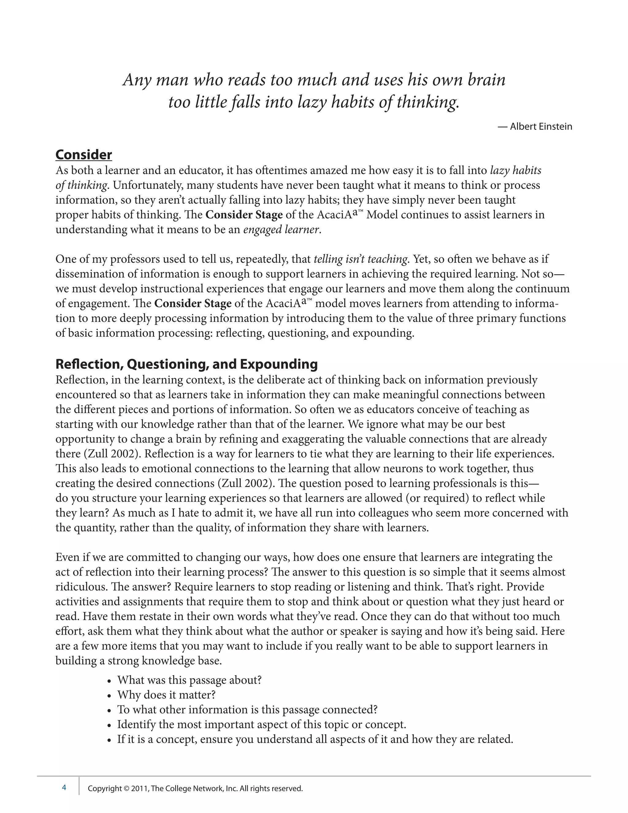 Any man who reads too much and uses his own brain
                     too little falls into lazy habits of thinking.
                                                                                                — Albert Einstein

Consider
As both a learner and an educator, it has oftentimes amazed me how easy it is to fall into lazy habits
of thinking. Unfortunately, many students have never been taught what it means to think or process
information, so they aren’t actually falling into lazy habits; they have simply never been taught
proper habits of thinking. The Consider Stage of the AcaciAa™ Model continues to assist learners in
understanding what it means to be an engaged learner.

One of my professors used to tell us, repeatedly, that telling isn’t teaching. Yet, so often we behave as if
dissemination of information is enough to support learners in achieving the required learning. Not so—
we must develop instructional experiences that engage our learners and move them along the continuum
of engagement. The Consider Stage of the AcaciAa™ model moves learners from attending to informa-
tion to more deeply processing information by introducing them to the value of three primary functions
of basic information processing: reflecting, questioning, and expounding.

Reflection, Questioning, and Expounding
Reflection, in the learning context, is the deliberate act of thinking back on information previously
encountered so that as learners take in information they can make meaningful connections between
the different pieces and portions of information. So often we as educators conceive of teaching as
starting with our knowledge rather than that of the learner. We ignore what may be our best
opportunity to change a brain by refining and exaggerating the valuable connections that are already
there (Zull 2002). Reflection is a way for learners to tie what they are learning to their life experiences.
This also leads to emotional connections to the learning that allow neurons to work together, thus
creating the desired connections (Zull 2002). The question posed to learning professionals is this—
do you structure your learning experiences so that learners are allowed (or required) to reflect while
they learn? As much as I hate to admit it, we have all run into colleagues who seem more concerned with
the quantity, rather than the quality, of information they share with learners.

Even if we are committed to changing our ways, how does one ensure that learners are integrating the
act of reflection into their learning process? The answer to this question is so simple that it seems almost
ridiculous. The answer? Require learners to stop reading or listening and think. That’s right. Provide
activities and assignments that require them to stop and think about or question what they just heard or
read. Have them restate in their own words what they’ve read. Once they can do that without too much
effort, ask them what they think about what the author or speaker is saying and how it’s being said. Here
are a few more items that you may want to include if you really want to be able to support learners in
building a strong knowledge base.
           •   What was this passage about?
           •   Why does it matter?
           •   To what other information is this passage connected?
           •   Identify the most important aspect of this topic or concept.
           •   If it is a concept, ensure you understand all aspects of it and how they are related.


 4    Copyright © 2011, The College Network, Inc. All rights reserved.
 