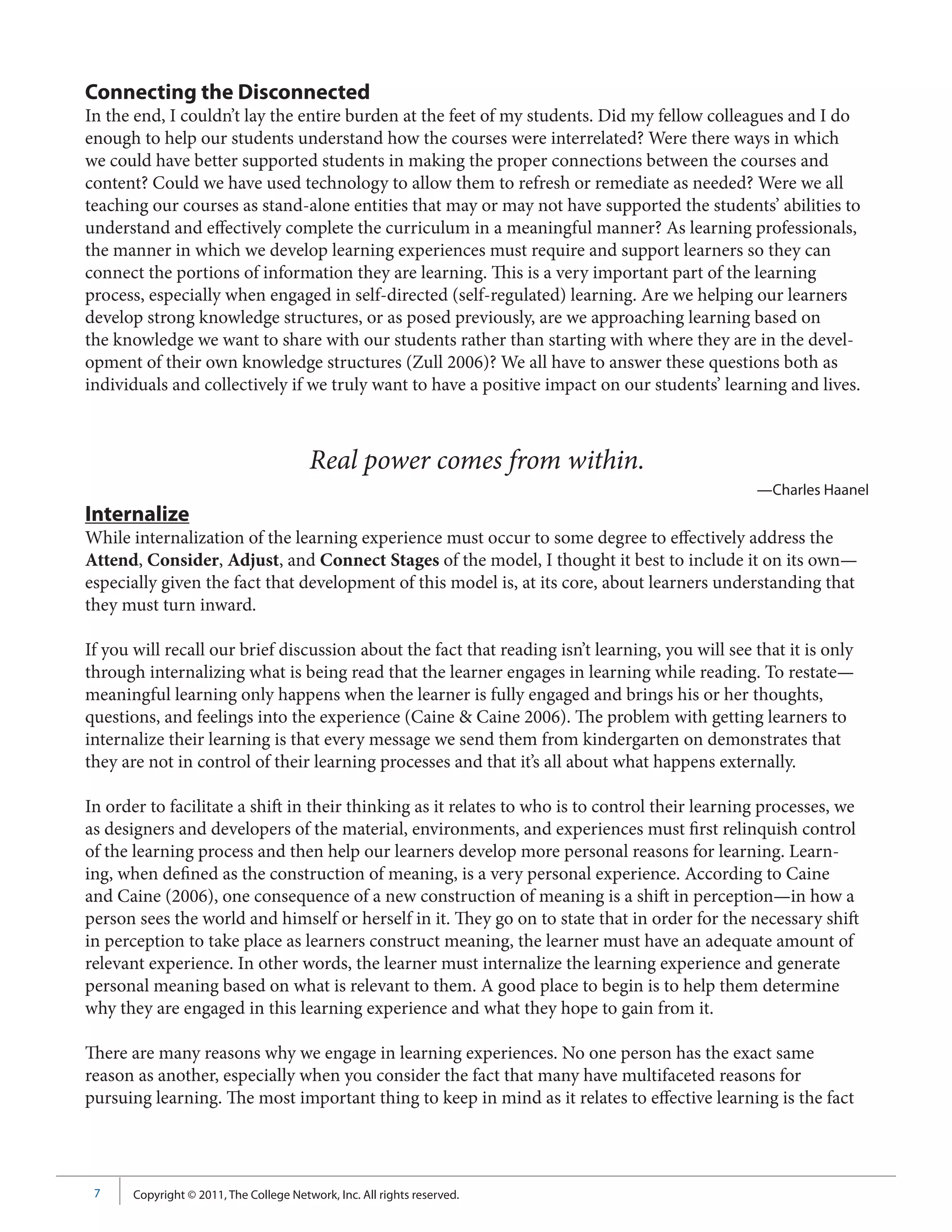 Connecting the Disconnected
In the end, I couldn’t lay the entire burden at the feet of my students. Did my fellow colleagues and I do
enough to help our students understand how the courses were interrelated? Were there ways in which
we could have better supported students in making the proper connections between the courses and
content? Could we have used technology to allow them to refresh or remediate as needed? Were we all
teaching our courses as stand-alone entities that may or may not have supported the students’ abilities to
understand and effectively complete the curriculum in a meaningful manner? As learning professionals,
the manner in which we develop learning experiences must require and support learners so they can
connect the portions of information they are learning. This is a very important part of the learning
process, especially when engaged in self-directed (self-regulated) learning. Are we helping our learners
develop strong knowledge structures, or as posed previously, are we approaching learning based on
the knowledge we want to share with our students rather than starting with where they are in the devel-
opment of their own knowledge structures (Zull 2006)? We all have to answer these questions both as
individuals and collectively if we truly want to have a positive impact on our students’ learning and lives.



                                         Real power comes from within.
                                                                                                 —Charles Haanel
Internalize
While internalization of the learning experience must occur to some degree to effectively address the
Attend, Consider, Adjust, and Connect Stages of the model, I thought it best to include it on its own—
especially given the fact that development of this model is, at its core, about learners understanding that
they must turn inward.

If you will recall our brief discussion about the fact that reading isn’t learning, you will see that it is only
through internalizing what is being read that the learner engages in learning while reading. To restate—
meaningful learning only happens when the learner is fully engaged and brings his or her thoughts,
questions, and feelings into the experience (Caine & Caine 2006). The problem with getting learners to
internalize their learning is that every message we send them from kindergarten on demonstrates that
they are not in control of their learning processes and that it’s all about what happens externally.

In order to facilitate a shift in their thinking as it relates to who is to control their learning processes, we
as designers and developers of the material, environments, and experiences must first relinquish control
of the learning process and then help our learners develop more personal reasons for learning. Learn-
ing, when defined as the construction of meaning, is a very personal experience. According to Caine
and Caine (2006), one consequence of a new construction of meaning is a shift in perception—in how a
person sees the world and himself or herself in it. They go on to state that in order for the necessary shift
in perception to take place as learners construct meaning, the learner must have an adequate amount of
relevant experience. In other words, the learner must internalize the learning experience and generate
personal meaning based on what is relevant to them. A good place to begin is to help them determine
why they are engaged in this learning experience and what they hope to gain from it.

There are many reasons why we engage in learning experiences. No one person has the exact same
reason as another, especially when you consider the fact that many have multifaceted reasons for
pursuing learning. The most important thing to keep in mind as it relates to effective learning is the fact




 7     Copyright © 2011, The College Network, Inc. All rights reserved.
 