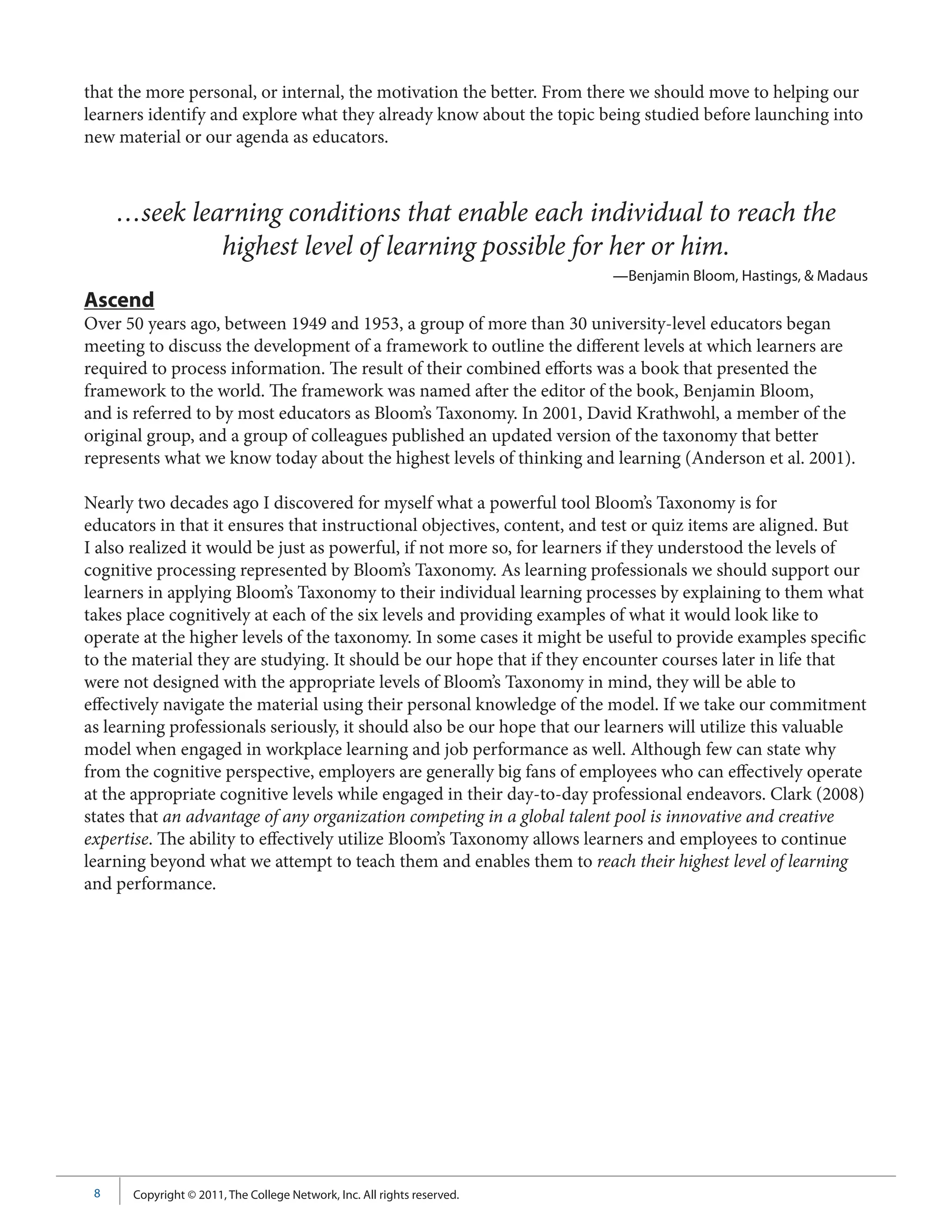 that the more personal, or internal, the motivation the better. From there we should move to helping our
learners identify and explore what they already know about the topic being studied before launching into
new material or our agenda as educators.



     …seek learning conditions that enable each individual to reach the
              highest level of learning possible for her or him.
                                                                         —Benjamin Bloom, Hastings, & Madaus
Ascend
Over 50 years ago, between 1949 and 1953, a group of more than 30 university-level educators began
meeting to discuss the development of a framework to outline the different levels at which learners are
required to process information. The result of their combined efforts was a book that presented the
framework to the world. The framework was named after the editor of the book, Benjamin Bloom,
and is referred to by most educators as Bloom’s Taxonomy. In 2001, David Krathwohl, a member of the
original group, and a group of colleagues published an updated version of the taxonomy that better
represents what we know today about the highest levels of thinking and learning (Anderson et al. 2001).

Nearly two decades ago I discovered for myself what a powerful tool Bloom’s Taxonomy is for
educators in that it ensures that instructional objectives, content, and test or quiz items are aligned. But
I also realized it would be just as powerful, if not more so, for learners if they understood the levels of
cognitive processing represented by Bloom’s Taxonomy. As learning professionals we should support our
learners in applying Bloom’s Taxonomy to their individual learning processes by explaining to them what
takes place cognitively at each of the six levels and providing examples of what it would look like to
operate at the higher levels of the taxonomy. In some cases it might be useful to provide examples specific
to the material they are studying. It should be our hope that if they encounter courses later in life that
were not designed with the appropriate levels of Bloom’s Taxonomy in mind, they will be able to
effectively navigate the material using their personal knowledge of the model. If we take our commitment
as learning professionals seriously, it should also be our hope that our learners will utilize this valuable
model when engaged in workplace learning and job performance as well. Although few can state why
from the cognitive perspective, employers are generally big fans of employees who can effectively operate
at the appropriate cognitive levels while engaged in their day-to-day professional endeavors. Clark (2008)
states that an advantage of any organization competing in a global talent pool is innovative and creative
expertise. The ability to effectively utilize Bloom’s Taxonomy allows learners and employees to continue
learning beyond what we attempt to teach them and enables them to reach their highest level of learning
and performance.




 8    Copyright © 2011, The College Network, Inc. All rights reserved.
 