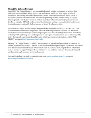 About the College Network
Since 1992, The College Network™ has provided individuals with the opportunity to advance their
education and careers with college degrees and professional certificates from highly acclaimed
universities. The College Network has developed courses for adult learners based on the IMPACT™
model, which allows for better student outcomes by providing learners with the ability to acquire
knowledge in the way that is best suited for their individual behavioral and learning styles. Courses
developed using the IMPACT model are ideal for institutions seeking a curriculum that has the most
beneficial student results with the least amount of faculty development effort.

The American Council on Education’s College Credit Recommendation Service (ACE CREDIT) has
evaluated and recommended college credit for 45 of The College Network’s courses. The American
Council on Education, the major coordinating body for all of the nation’s higher education institutions,
seeks to provide leadership and a unifying voice on key higher education issues and to influence public
policy through advocacy, research, and program initiatives. For more information, visit the ACE
CREDIT website at http://www.acenet.edu/credit.

By using The College Network’s IMPACT learning solution, not only will you receive access to the 45
courses recommended for ACE CREDIT, an instructor module will provide your faculty with full control
over the course content and student interaction as well. In addition, The College Network offers a full
suite of services to support the growth and efficiency of our academic partners—from marketing and
enrollment through customer service and support.

Contact The College Network for more information at partner@collegenetwork.com or visit
www.collegenetwork.com/partners.




 11   Copyright © 2011, The College Network, Inc. All rights reserved.
 