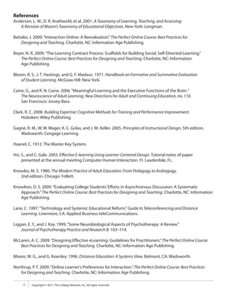 References
Anderson, L. W., D. R. Krathwohl, et al. 2001. A Taxonomy of Learning, Teaching, and Assessing:
   A Revision of Bloom’s Taxonomy of Educational Objectives. New York: Longman.

Battalio, J. 2009. “Interaction Online: A Reevaluation.” The Perfect Online Course: Best Practices for
    Designing and Teaching. Charlotte, NC: Information Age Publishing.

Boyer, N. R. 2009. “The Learning Contract Process: Scaffolds for Building Social, Self-Directed Learning.”
   The Perfect Online Course: Best Practices for Designing and Teaching. Charlotte, NC: Information
   Age Publishing.

Bloom, B. S., J. T. Hastings, and G. F. Madaus. 1971. Handbook on Formative and Summative Evaluation
    of Student Learning. McGraw Hill: New York.

Caine, G., and R. N. Caine. 2006. “Meaningful Learning and the Executive Functions of the Brain.”
    The Neuroscience of Adult Learning. New Directions for Adult and Continuing Education, no. 110.
    San Francisco: Jossey-Bass.

Clark, R. C. 2008. Building Expertise: Cognitive Methods for Training and Performance Improvement.
    Hoboken: Wiley Publishing.

Gagné, R. M., W. W. Wager, K. C. Golas, and J. M. Keller. 2005. Principles of Instructional Design, 5th edition.
   Wadsworth: Cengage Learning.

Haanel, C. 1912. The Master Key System.

Hsi, S., and C. Gale. 2003. Effective E-learning Using Learner-Centered Design. Tutorial notes of paper
     presented at the annual meeting Computer Human Interaction. Ft. Lauderdale, FL.

Knowles, M. S. 1980. The Modern Practice of Adult Education: From Pedagogy to Andragogy,
   2nd edition. Chicago: Follett.

Knowlton, D. S. 2009. “Evaluating College Students’ Efforts in Asynchronous Discussion: A Systematic
   Approach.” The Perfect Online Course: Best Practices for Designing and Teaching. Charlotte, NC: Information
   Age Publishing.

Lane, C. 1997. “Technology and Systemic Educational Reform.” Guide to Teleconferencing and Distance
   Learning. Livermore, CA: Applied Business teleCommunications.

Liggan, E. Y., and J. Kay. 1999. “Some Neurobiological Aspects of Psychotherapy: A Review.”
    Journal of Psychotherapy Practice and Research 8: 103–114.

McLaren, A. C. 2009. “Designing Effective eLearning: Guidelines for Practitioners.” The Perfect Online Course:
   Best Practices for Designing and Teaching. Charlotte, NC: Information Age Publishing.

Moore, M. G., and G. Kearsley. 1996. Distance Education: A Systems View. Belmont, CA: Wadsworth.

Northrup, P. T. 2009. “Online Learner’s Preferences for Interaction.” The Perfect Online Course: Best Practices
    for Designing and Teaching. Charlotte, NC: Information Age Publishing.

     12   Copyright © 2011, The College Network, Inc. All rights reserved.
 