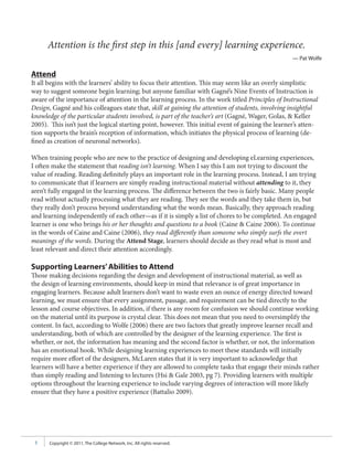 Attention is the first step in this [and every] learning experience.
                                                                                                    — Pat Wolfe

Attend
It all begins with the learners’ ability to focus their attention. This may seem like an overly simplistic
way to suggest someone begin learning; but anyone familiar with Gagné’s Nine Events of Instruction is
aware of the importance of attention in the learning process. In the work titled Principles of Instructional
Design, Gagné and his colleagues state that, skill at gaining the attention of students, involving insightful
knowledge of the particular students involved, is part of the teacher’s art (Gagné, Wager, Golas, & Keller
2005). This isn’t just the logical starting point, however. This initial event of gaining the learner’s atten-
tion supports the brain’s reception of information, which initiates the physical process of learning (de-
fined as creation of neuronal networks).

When training people who are new to the practice of designing and developing eLearning experiences,
I often make the statement that reading isn’t learning. When I say this I am not trying to discount the
value of reading. Reading definitely plays an important role in the learning process. Instead, I am trying
to communicate that if learners are simply reading instructional material without attending to it, they
aren’t fully engaged in the learning process. The difference between the two is fairly basic. Many people
read without actually processing what they are reading. They see the words and they take them in, but
they really don’t process beyond understanding what the words mean. Basically, they approach reading
and learning independently of each other—as if it is simply a list of chores to be completed. An engaged
learner is one who brings his or her thoughts and questions to a book (Caine & Caine 2006). To continue
in the words of Caine and Caine (2006), they read differently than someone who simply surfs the overt
meanings of the words. During the Attend Stage, learners should decide as they read what is most and
least relevant and direct their attention accordingly.

Supporting Learners’ Abilities to Attend
Those making decisions regarding the design and development of instructional material, as well as
the design of learning environments, should keep in mind that relevance is of great importance in
engaging learners. Because adult learners don’t want to waste even an ounce of energy directed toward
learning, we must ensure that every assignment, passage, and requirement can be tied directly to the
lesson and course objectives. In addition, if there is any room for confusion we should continue working
on the material until its purpose is crystal clear. This does not mean that you need to oversimplify the
content. In fact, according to Wolfe (2006) there are two factors that greatly improve learner recall and
understanding, both of which are controlled by the designer of the learning experience. The first is
whether, or not, the information has meaning and the second factor is whether, or not, the information
has an emotional hook. While designing learning experiences to meet these standards will initially
require more effort of the designers, McLaren states that it is very important to acknowledge that
learners will have a better experience if they are allowed to complete tasks that engage their minds rather
than simply reading and listening to lectures (Hsi & Gale 2003, pg 7). Providing learners with multiple
options throughout the learning experience to include varying degrees of interaction will more likely
ensure that they have a positive experience (Battalio 2009).




 3     Copyright © 2011, The College Network, Inc. All rights reserved.
 