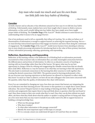 Any man who reads too much and uses his own brain
                     too little falls into lazy habits of thinking.
                                                                                                — Albert Einstein

Consider
As both a learner and an educator, it has oftentimes amazed me how easy it is to fall into lazy habits
of thinking. Unfortunately, many students have never been taught what it means to think or process
information, so they aren’t actually falling into lazy habits; they have simply never been taught
proper habits of thinking. The Consider Stage of the AcaciAa™ Model continues to assist learners in
understanding what it means to be an engaged learner.

One of my professors used to tell us, repeatedly, that telling isn’t teaching. Yet, so often we behave as if
dissemination of information is enough to support learners in achieving the required learning. Not so—
we must develop instructional experiences that engage our learners and move them along the continuum
of engagement. The Consider Stage of the AcaciAa™ model moves learners from attending to informa-
tion to more deeply processing information by introducing them to the value of three primary functions
of basic information processing: reflecting, questioning, and expounding.

Reflection, Questioning, and Expounding
Reflection, in the learning context, is the deliberate act of thinking back on information previously
encountered so that as learners take in information they can make meaningful connections between
the different pieces and portions of information. So often we as educators conceive of teaching as
starting with our knowledge rather than that of the learner. We ignore what may be our best
opportunity to change a brain by refining and exaggerating the valuable connections that are already
there (Zull 2002). Reflection is a way for learners to tie what they are learning to their life experiences.
This also leads to emotional connections to the learning that allow neurons to work together, thus
creating the desired connections (Zull 2002). The question posed to learning professionals is this—
do you structure your learning experiences so that learners are allowed (or required) to reflect while
they learn? As much as I hate to admit it, we have all run into colleagues who seem more concerned with
the quantity, rather than the quality, of information they share with learners.

Even if we are committed to changing our ways, how does one ensure that learners are integrating the
act of reflection into their learning process? The answer to this question is so simple that it seems almost
ridiculous. The answer? Require learners to stop reading or listening and think. That’s right. Provide
activities and assignments that require them to stop and think about or question what they just heard or
read. Have them restate in their own words what they’ve read. Once they can do that without too much
effort, ask them what they think about what the author or speaker is saying and how it’s being said. Here
are a few more items that you may want to include if you really want to be able to support learners in
building a strong knowledge base.
           •   What was this passage about?
           •   Why does it matter?
           •   To what other information is this passage connected?
           •   Identify the most important aspect of this topic or concept.
           •   If it is a concept, ensure you understand all aspects of it and how they are related.


 4    Copyright © 2011, The College Network, Inc. All rights reserved.
 