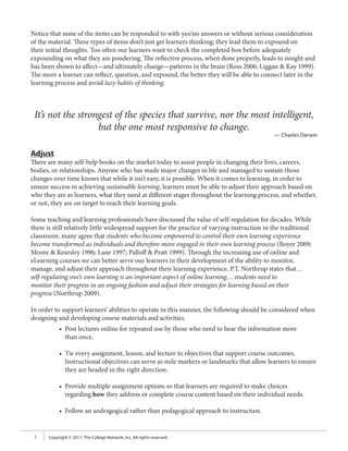 Notice that none of the items can be responded to with yes/no answers or without serious consideration
of the material. These types of items don’t just get learners thinking; they lead them to expound on
their initial thoughts. Too often our learners want to check the completed box before adequately
expounding on what they are pondering. The reflective process, when done properly, leads to insight and
has been shown to affect—and ultimately change—patterns in the brain (Ross 2006; Liggan & Kay 1999).
The more a learner can reflect, question, and expound, the better they will be able to connect later in the
learning process and avoid lazy habits of thinking.



 It’s not the strongest of the species that survive, nor the most intelligent,
                   but the one most responsive to change.
                                                                                               — Charles Darwin


Adjust
There are many self-help books on the market today to assist people in changing their lives, careers,
bodies, or relationships. Anyone who has made major changes in life and managed to sustain those
changes over time knows that while it isn’t easy, it is possible. When it comes to learning, in order to
ensure success in achieving sustainable learning, learners must be able to adjust their approach based on
who they are as learners, what they need at different stages throughout the learning process, and whether,
or not, they are on target to reach their learning goals.

Some teaching and learning professionals have discussed the value of self-regulation for decades. While
there is still relatively little widespread support for the practice of varying instruction in the traditional
classroom, many agree that students who become empowered to control their own learning experience
become transformed as individuals and therefore more engaged in their own learning process (Boyer 2009;
Moore & Kearsley 1996; Lane 1997; Palloff & Pratt 1999). Through the increasing use of online and
eLearning courses we can better serve our learners in their development of the ability to monitor,
manage, and adjust their approach throughout their learning experience. P.T. Northrup states that…
self-regulating one’s own learning is an important aspect of online learning… students need to
monitor their progress in an ongoing fashion and adjust their strategies for learning based on their
progress (Northrup 2009).

In order to support learners’ abilities to operate in this manner, the following should be considered when
designing and developing course materials and activities.
            • Post lectures online for repeated use by those who need to hear the information more
              than once.

            • Tie every assignment, lesson, and lecture to objectives that support course outcomes.
              Instructional objectives can serve as mile markers or landmarks that allow learners to ensure
              they are headed in the right direction.

            • Provide multiple assignment options so that learners are required to make choices
              regarding how they address or complete course content based on their individual needs.

            • Follow an andragogical rather than pedagogical approach to instruction.


 5     Copyright © 2011, The College Network, Inc. All rights reserved.
 