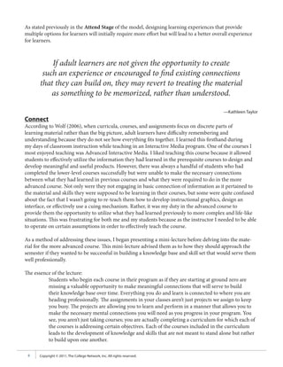 As stated previously in the Attend Stage of the model, designing learning experiences that provide
multiple options for learners will initially require more effort but will lead to a better overall experience
for learners.



           If adult learners are not given the opportunity to create
        such an experience or encouraged to find existing connections
       that they can build on, they may revert to treating the material
           as something to be memorized, rather than understood.

                                                                                               —Kathleen Taylor
Connect
According to Wolf (2006), when curricula, courses, and assignments focus on discrete parts of
learning material rather than the big picture, adult learners have difficulty remembering and
understanding because they do not see how everything fits together. I learned this firsthand during
my days of classroom instruction while teaching in an Interactive Media program. One of the courses I
most enjoyed teaching was Advanced Interactive Media. I liked teaching this course because it allowed
students to effectively utilize the information they had learned in the prerequisite courses to design and
develop meaningful and useful products. However, there was always a handful of students who had
completed the lower-level courses successfully but were unable to make the necessary connections
between what they had learned in previous courses and what they were required to do in the more
advanced course. Not only were they not engaging in basic connection of information as it pertained to
the material and skills they were supposed to be learning in their courses, but some were quite confused
about the fact that I wasn’t going to re-teach them how to develop instructional graphics, design an
interface, or effectively use a cuing mechanism. Rather, it was my duty in the advanced course to
provide them the opportunity to utilize what they had learned previously to more complex and life-like
situations. This was frustrating for both me and my students because as the instructor I needed to be able
to operate on certain assumptions in order to effectively teach the course.

As a method of addressing these issues, I began presenting a mini-lecture before delving into the mate-
rial for the more advanced course. This mini-lecture advised them as to how they should approach the
semester if they wanted to be successful in building a knowledge base and skill set that would serve them
well professionally.

The essence of the lecture:
          Students who begin each course in their program as if they are starting at ground zero are
          missing a valuable opportunity to make meaningful connections that will serve to build
          their knowledge base over time. Everything you do and learn is connected to where you are
          heading professionally. The assignments in your classes aren’t just projects we assign to keep
          you busy. The projects are allowing you to learn and perform in a manner that allows you to
          make the necessary mental connections you will need as you progress in your program. You
          see, you aren’t just taking courses; you are actually completing a curriculum for which each of
          the courses is addressing certain objectives. Each of the courses included in the curriculum
          leads to the development of knowledge and skills that are not meant to stand alone but rather
          to build upon one another.

 6     Copyright © 2011, The College Network, Inc. All rights reserved.
 