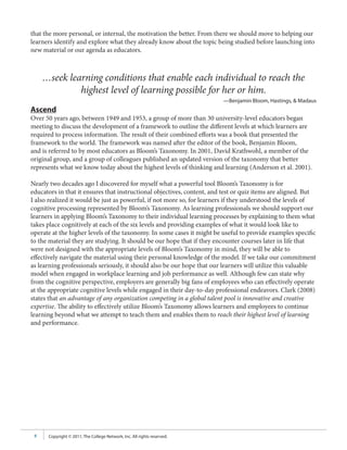 that the more personal, or internal, the motivation the better. From there we should move to helping our
learners identify and explore what they already know about the topic being studied before launching into
new material or our agenda as educators.



     …seek learning conditions that enable each individual to reach the
              highest level of learning possible for her or him.
                                                                         —Benjamin Bloom, Hastings, & Madaus
Ascend
Over 50 years ago, between 1949 and 1953, a group of more than 30 university-level educators began
meeting to discuss the development of a framework to outline the different levels at which learners are
required to process information. The result of their combined efforts was a book that presented the
framework to the world. The framework was named after the editor of the book, Benjamin Bloom,
and is referred to by most educators as Bloom’s Taxonomy. In 2001, David Krathwohl, a member of the
original group, and a group of colleagues published an updated version of the taxonomy that better
represents what we know today about the highest levels of thinking and learning (Anderson et al. 2001).

Nearly two decades ago I discovered for myself what a powerful tool Bloom’s Taxonomy is for
educators in that it ensures that instructional objectives, content, and test or quiz items are aligned. But
I also realized it would be just as powerful, if not more so, for learners if they understood the levels of
cognitive processing represented by Bloom’s Taxonomy. As learning professionals we should support our
learners in applying Bloom’s Taxonomy to their individual learning processes by explaining to them what
takes place cognitively at each of the six levels and providing examples of what it would look like to
operate at the higher levels of the taxonomy. In some cases it might be useful to provide examples specific
to the material they are studying. It should be our hope that if they encounter courses later in life that
were not designed with the appropriate levels of Bloom’s Taxonomy in mind, they will be able to
effectively navigate the material using their personal knowledge of the model. If we take our commitment
as learning professionals seriously, it should also be our hope that our learners will utilize this valuable
model when engaged in workplace learning and job performance as well. Although few can state why
from the cognitive perspective, employers are generally big fans of employees who can effectively operate
at the appropriate cognitive levels while engaged in their day-to-day professional endeavors. Clark (2008)
states that an advantage of any organization competing in a global talent pool is innovative and creative
expertise. The ability to effectively utilize Bloom’s Taxonomy allows learners and employees to continue
learning beyond what we attempt to teach them and enables them to reach their highest level of learning
and performance.




 8    Copyright © 2011, The College Network, Inc. All rights reserved.
 