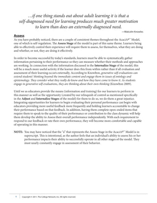 …if one thing stands out about adult learning it is that a
     self-diagnosed need for learning produces much greater motivation
               to learn than does an externally diagnosed need.
                                                                                            —Malcolm Knowles
Assess
As you have probably noticed, there are a couple of consistent themes throughout the AcaciAa™ Model,
one of which is self-regulation. The Assess Stage of the model is part of this same theme. Learners being
able to effectively control their experience will require them to assess, for themselves, what they are doing
and whether, or not, they are doing it effectively.

In order to become successful by today’s standards, learners must be able to systematically gather
information pertaining to their performance so they can measure whether their methods and approaches
are working. In connection with the information discussed in the Internalize Stage of the model, this
will be a much more useful activity if the learner does this from within rather than if all evaluation and
assessment of their learning occurs externally. According to Knowlton, generative self-evaluations can
extend students’ thinking beyond the immediate content and engage them in issues of ontology and
epistemology. They consider what they really do know and how they have come to know it. As students
engage in generative self-evaluations, they are thinking about their own thinking (Knowlton 2009).

Until we as educators provide the means (information and training) for our learners to perform in
this manner as well as the opportunity (created by our relinquish of control as mentioned specifically
in the Adjust and Internalize Stages of the model) for them to do so, we do them a great injustice.
Integrating opportunities for learners to begin evaluating their personal performance can begin with
educators providing more useful feedback more frequently and holding learners accountable to change
their performance based on that feedback. In addition, having them complete open-ended items that
require them to speak to the quality of their performance or contribution to the class dynamic will help
them develop the ability to Assess their overall performance independently. With each requirement to
respond to our feedback or rate their own performance, they will become more comfortable and capable
of operating in this manner.

NOTE: You may have noticed that the “a” that represents the Assess Stage in the AcaciAa™ Model is in
      superscript. This is intentional, as the author feels that an individual’s ability to assess his or her
      performance impacts their ability to successfully operate in all other stages of the model. They
      must nearly constantly engage in assessment of their behavior.




 9    Copyright © 2011, The College Network, Inc. All rights reserved.
 