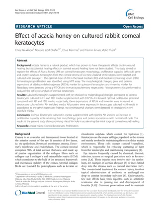 RESEARCH ARTICLE Open Access
Effect of acacia honey on cultured rabbit corneal
keratocytes
Choy Ker-Woon1
, Norzana Abd Ghafar1,2*
, Chua Kien Hui3
and Yasmin Anum Mohd Yusof4
Abstract
Background: Acacia honey is a natural product which has proven to have therapeutic effects on skin wound
healing, but its potential healing effects in corneal wound healing have not been studied. This study aimed to
explore the effects of Acacia honey (AH) on corneal keratocytes morphology, proliferative capacity, cell cycle, gene
and protein analyses. Keratocytes from the corneal stroma of six New Zealand white rabbits were isolated and
cultured until passage 1. The optimal dose of AH in the basal medium (FD) and medium containing serum (FDS)
for keratocytes proliferation was identified using MTT assay. The morphological changes, gene and protein
expressions of aldehyde dehydrogenase (ALDH), marker for quiescent keratocytes and vimentin, marker for
fibroblasts were detected using q-RTPCR and immunocytochemistry respectively. Flowcytometry was performed to
evaluate the cell cycle analysis of corneal keratocytes.
Results: Cultured keratocytes supplemented with AH showed no morphological changes compared to control.
Keratocytes cultured in FD and FDS media supplemented with 0.025% AH showed optimal proliferative potential
compared with FD and FDS media, respectively. Gene expressions of ADLH and vimentin were increased in
keratocytes cultured with AH enriched media. All proteins were expressed in keratocytes cultured in all media in
accordance to the gene expression findings. No chromosomal changes were detected in keratocytes in AH
enriched media.
Conclusion: Corneal keratocytes cultured in media supplemented with 0.025% AH showed an increase in
proliferative capacity while retaining their morphology, gene and protein expressions with normal cell cycle. The
results of the present study show promising role of AH role in accelerating the initial stage of corneal wound healing.
Keywords: Acacia honey, Corneal keratocytes, Proliferation
Background
Cornea is an avascular and transparent tissue located at
the anterior aspect of the eye. It consists of five layers,
i.e. the epithelium, Bowman’s membrane, stroma, Desce-
met’s membrane and endothelium. The corneal stromal
comprises 90% of total corneal thickness and made up
of precise organization of the collagen fibres such as
collagen type I and type V and extracellular matrix (ECM)
which contributes to the bulk of the structural framework
and mechanical stability of the cornea. Stromal collagen
fibrils are bounded by proteoglycans such as keratan or
chondroitin sulphate, which control the hydration [1].
Keratocytes are the major cell type populated in the stroma
and mainly involved in maintaining the extracellular matrix
environment. These cells contain corneal ‘crystallins’,
which is responsible for reducing scattering of light
from the keratocytes and maintaining transparency [2].
Eye injuries frequently caused by chemical, thermal,
infection, trauma or surgical procedure such as keratec-
tomy [3,4]. These injuries may involve only the epithe-
lium, for example, in corneal abrasion [5] or may extend
deep into the stroma such as corneal ulceration [6,7].
The conventional treatment for corneal injury involves
topical administration of antibiotic or antifungal eye
drop to combat secondary infection [8]. Unfortunately,
few side effects have been reported such as antibiotic
resistance due to prolong use and development of
keratitis [9,10]. Common preservatives used to maintain
* Correspondence: norzanafi9506@yahoo.com
1
Department of Anatomy, Faculty of Medicine, Universiti Kebangsaan
Malaysia, Jalan Raja Muda Abdul Aziz, 50300 Kuala Lumpur, Malaysia
2
Medical Molecular Biology Institute, Universiti Kebangsaan Malaysia, Kuala
Lumpur, Malaysia
Full list of author information is available at the end of the article
© 2014 Ker-Woon et al.; licensee BioMed Central Ltd. This is an Open Access article distributed under the terms of the Creative
Commons Attribution License (http://creativecommons.org/licenses/by/2.0), which permits unrestricted use, distribution, and
reproduction in any medium, provided the original work is properly credited. The Creative Commons Public Domain
Dedication waiver (http://creativecommons.org/publicdomain/zero/1.0/) applies to the data made available in this article,
unless otherwise stated.
Ker-Woon et al. BMC Cell Biology 2014, 15:19
http://www.biomedcentral.com/1471-2121/15/19
 