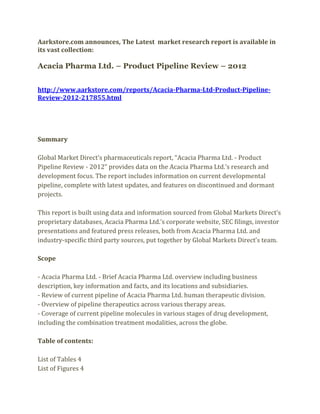 Aarkstore.com announces, The Latest market research report is available in
its vast collection:

Acacia Pharma Ltd. – Product Pipeline Review – 2012


http://www.aarkstore.com/reports/Acacia-Pharma-Ltd-Product-Pipeline-
Review-2012-217855.html




Summary

Global Market Direct’s pharmaceuticals report, “Acacia Pharma Ltd. - Product
Pipeline Review - 2012” provides data on the Acacia Pharma Ltd.’s research and
development focus. The report includes information on current developmental
pipeline, complete with latest updates, and features on discontinued and dormant
projects.

This report is built using data and information sourced from Global Markets Direct’s
proprietary databases, Acacia Pharma Ltd.’s corporate website, SEC filings, investor
presentations and featured press releases, both from Acacia Pharma Ltd. and
industry-specific third party sources, put together by Global Markets Direct’s team.

Scope

- Acacia Pharma Ltd. - Brief Acacia Pharma Ltd. overview including business
description, key information and facts, and its locations and subsidiaries.
- Review of current pipeline of Acacia Pharma Ltd. human therapeutic division.
- Overview of pipeline therapeutics across various therapy areas.
- Coverage of current pipeline molecules in various stages of drug development,
including the combination treatment modalities, across the globe.

Table of contents:

List of Tables 4
List of Figures 4
 