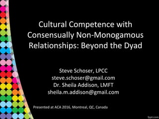 Cultural Competence with
Consensually Non-Monogamous
Relationships: Beyond the Dyad
Steve Schoser, LPCC
steve.schoser@gmail.com
Dr. Sheila Addison, LMFT
sheila.m.addison@gmail.com
Presented at ACA 2016, Montreal, QC, Canada
 
