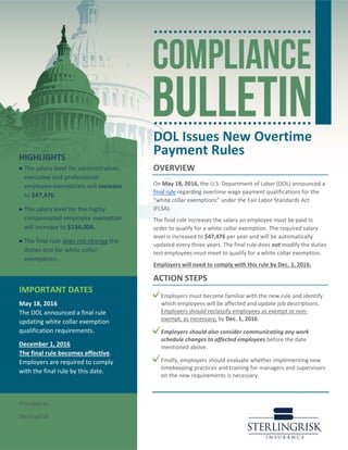 DOL Issues New Overtime
Payment Rules
OVERVIEW
On May 18, 2016, the U.S. Department of Labor (DOL) announced a
final rule regarding overtime wage payment qualifications for the
“white collar exemptions” under the Fair Labor Standards Act
(FLSA).
The final rule increases the salary an employee must be paid in
order to qualify for a white collar exemption. The required salary
level is increased to $47,476 per year and will be automatically
updated every three years. The final rule does not modify the duties
test employees must meet to qualify for a white collar exemption.
Employers will need to comply with this rule by Dec. 1, 2016.
ACTION STEPS
Employers must become familiar with the new rule and identify
which employees will be affected and update job descriptions.
Employers should reclassify employees as exempt or non-
exempt, as necessary, by Dec. 1, 2016.
Employers should also consider communicating any work
schedule changes to affected employees before the date
mentioned above.
Finally, employers should evaluate whether implementing new
timekeeping practices and training for managers and supervisors
on the new requirements is necessary.
HIGHLIGHTS
• The salary level for administrative,
executive and professional
employee exemptions will increase
to $47,476.
• The salary level for the highly
compensated employee exemption
will increase to $134,004.
• The final rule does not change the
duties test for white collar
exemptions.
IMPORTANT DATES
May 18, 2016
The DOL announced a final rule
updating white collar exemption
qualification requirements.
December 1, 2016
The final rule becomes effective.
Employers are required to comply
with the final rule by this date.
Provided By:
SterlingRisk
 