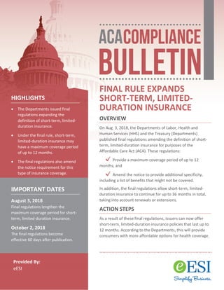 Provided By:
eESI
FINAL RULE EXPANDS
SHORT-TERM, LIMITED-
DURATION INSURANCE
OVERVIEW
On Aug. 3, 2018, the Departments of Labor, Health and
Human Services (HHS) and the Treasury (Departments)
published final regulations amending the definition of short-
term, limited-duration insurance for purposes of the
Affordable Care Act (ACA). These regulations:
Provide a maximum coverage period of up to 12
months; and
Amend the notice to provide additional specificity,
including a list of benefits that might not be covered.
In addition, the final regulations allow short-term, limited-
duration insurance to continue for up to 36 months in total,
taking into account renewals or extensions.
ACTION STEPS
As a result of these final regulations, issuers can now offer
short-term, limited-duration insurance policies that last up to
12 months. According to the Departments, this will provide
consumers with more affordable options for health coverage.
HIGHLIGHTS
• The Departments issued final
regulations expanding the
definition of short-term, limited-
duration insurance.
• Under the final rule, short-term,
limited-duration insurance may
have a maximum coverage period
of up to 12 months.
• The final regulations also amend
the notice requirement for this
type of insurance coverage.
IMPORTANT DATES
August 3, 2018
Final regulations lengthen the
maximum coverage period for short-
term, limited-duration insurance.
October 2, 2018
The final regulations become
effective 60 days after publication.
 