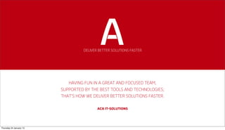 DELIVER BETTER SOLUTIONS FASTER




                            HAVING FUN IN A GREAT AND FOCUSED TEAM,
                         SUPPORTED BY THE BEST TOOLS AND TECHNOLOGIES;
                         THAT’S HOW WE DELIVER BETTER SOLUTIONS FASTER.

                                          ACA IT-SOLUTIONS




Thursday 24 January 13
 