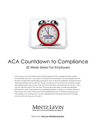 Mintz Levin. Not your standard practice.
ACA Countdown to Compliance
52 Week Series For Employers
In this volume, we have collected the 52 weekly blog posts that comprise the series entitled,
The Affordable Care Act—Countdown to Compliance for Employers. The series appeared in the
Mintz Levin Employment Matters Blog during 2014. Each of the posts addressed compliance issues
affecting employers with a particular, though not exclusive focus on that law’s employer shared
responsibility (a/k/a “pay-or-play”) rules. The end of the series coincided with the January 1, 2015
“go live” effective date of the new rules. The issues discussed week-to-week were generally
gleaned from newly issued guidance or developing problems, questions or concerns. While not
true in every case, many of the issues that we addressed remain of interest to employers and
their advisors. As a consequence, we have assembled the entire series of posts into this single
volume, which we hope you find useful.
 