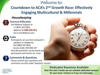 2014SantiagoSolutionsGroupInc.
Dedicated Sessions Available
Over the next 3 weeks we can schedule dedicated sessions
for your team. Contact us if you are interested.
Welcome to:
Countdown to ACA’s 2nd Growth Race: Effectively
Engaging Multicultural & Millennials
?
Housekeeping
!
1
Technical Difficulties
Call Webinar Support at
+1 (855) 352-9023
Webinar ID 100-534-411
Go to JoinWebinar.com
Audio
Participants can use their computer’s
speakers or telephone
- Call (480) 297-0021
- Access Code: 659-005-417
Only the presenter can be heard and
participants will remain on mute
Comments & Questions
Please summit your questions and
comments via chat under ‘Question’ section
 