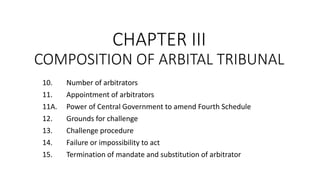 CHAPTER III
COMPOSITION OF ARBITAL TRIBUNAL
10. Number of arbitrators
11. Appointment of arbitrators
11A. Power of Central Government to amend Fourth Schedule
12. Grounds for challenge
13. Challenge procedure
14. Failure or impossibility to act
15. Termination of mandate and substitution of arbitrator
 