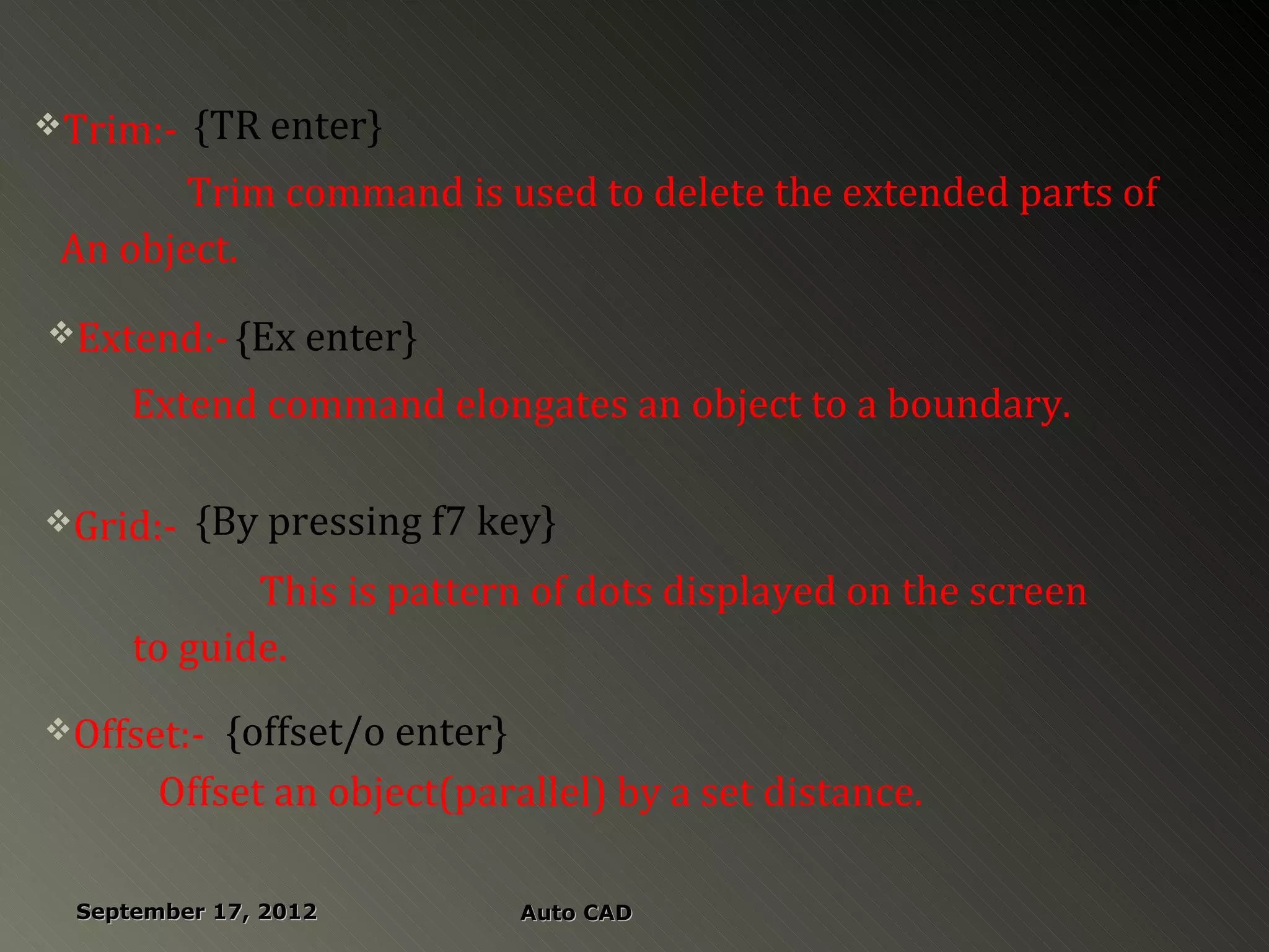 Trim:-   {TR enter}
        Trim command is used to delete the extended parts of
 An object.
Extend:- {Ex enter}

      Extend command elongates an object to a boundary.

Grid:-   {By pressing f7 key}
             This is pattern of dots displayed on the screen
      to guide.
Offset:-   {offset/o enter}
        Offset an object(parallel) by a set distance.

  September 17, 2012         Auto CAD
 