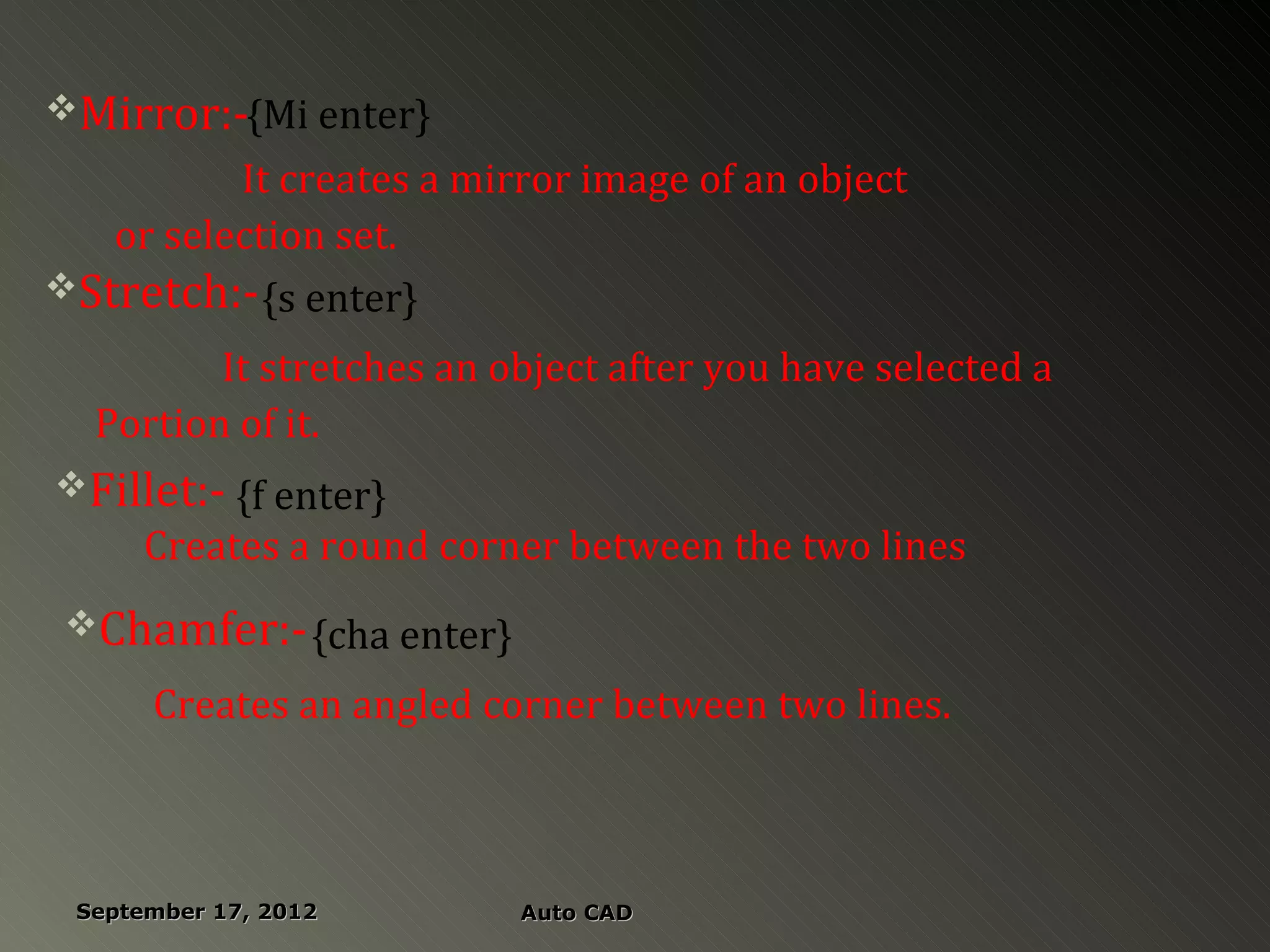 Mirror:-{Mi enter}
          It creates a mirror image of an object
   or selection set.
Stretch:- {s enter}

         It stretches an object after you have selected a
  Portion of it.
Fillet:- {f enter}
      Creates a round corner between the two lines
 Chamfer:- {cha enter}

      Creates an angled corner between two lines.



 September 17, 2012       Auto CAD
 