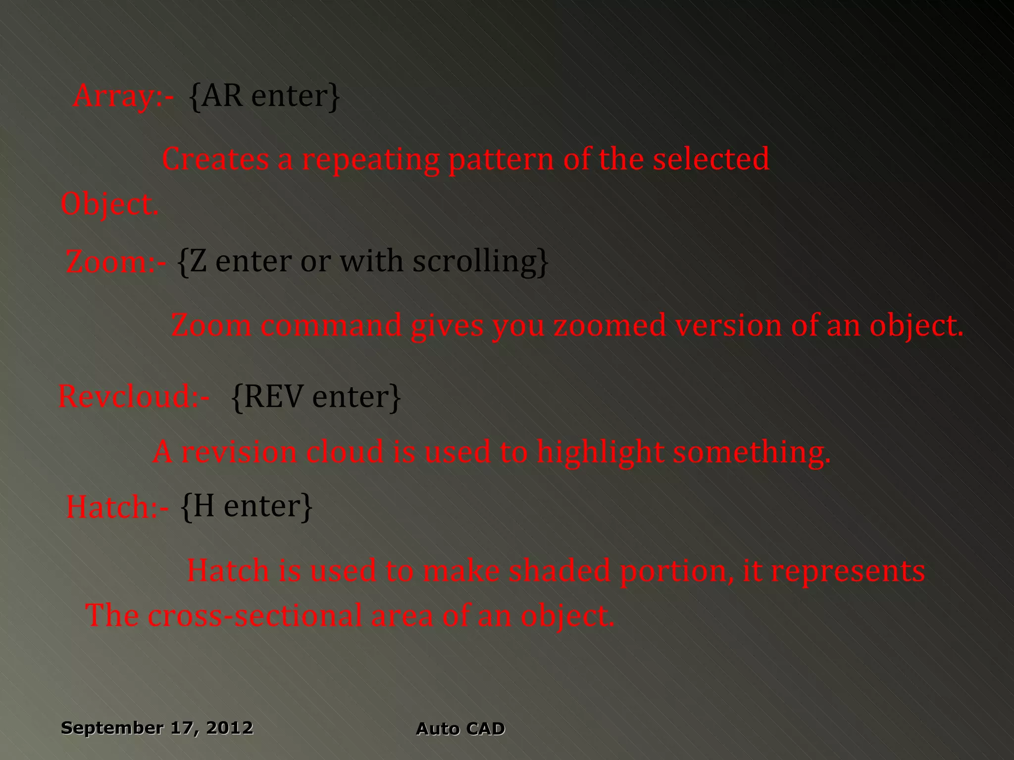 Array:- {AR enter}
          Creates a repeating pattern of the selected
Object.
Zoom:- {Z enter or with scrolling}
          Zoom command gives you zoomed version of an object.

Revcloud:- {REV enter}
        A revision cloud is used to highlight something.
Hatch:- {H enter}
         Hatch is used to make shaded portion, it represents
  The cross-sectional area of an object.


September 17, 2012         Auto CAD
 