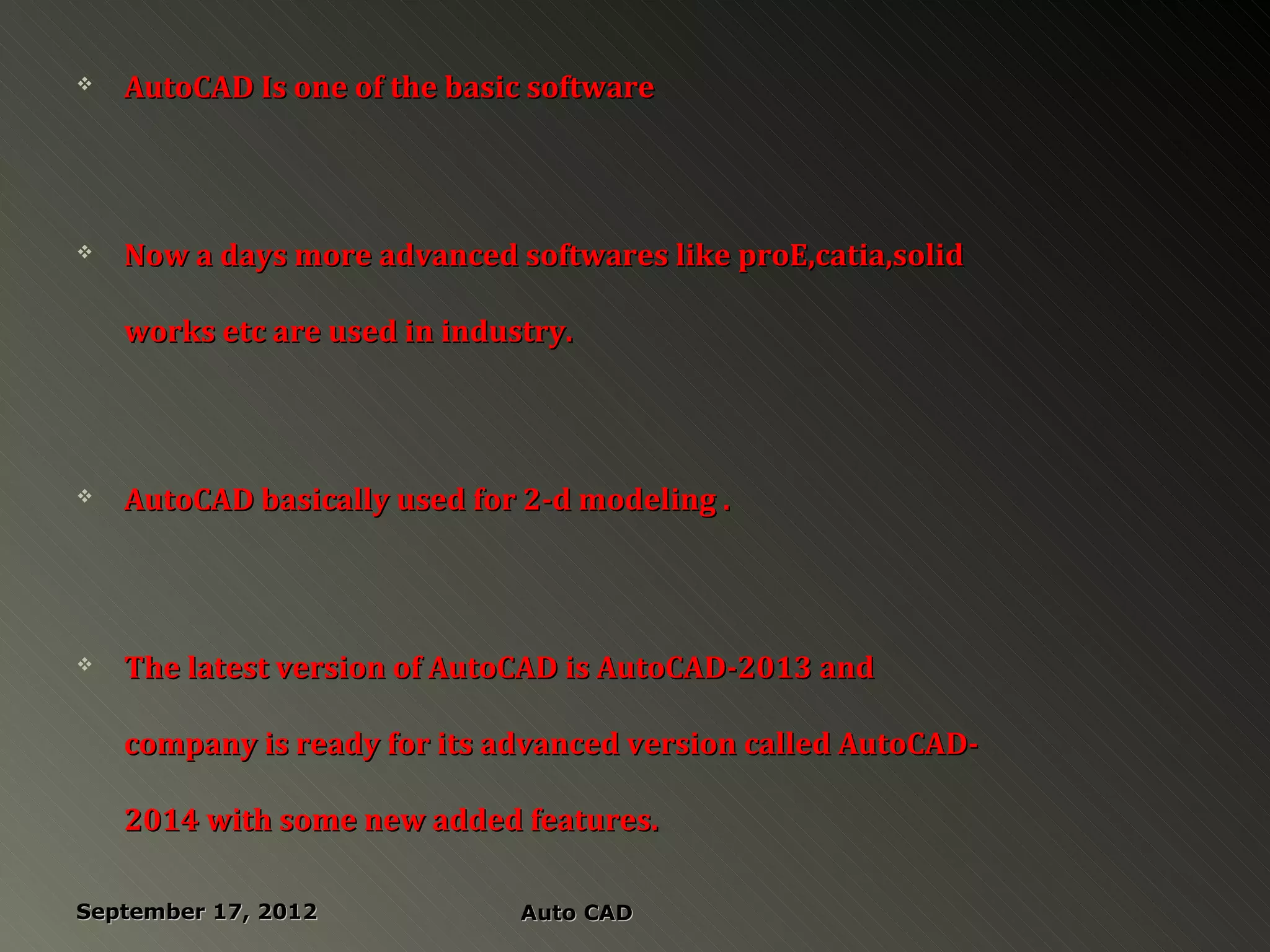    AutoCAD Is one of the basic software




   Now a days more advanced softwares like proE,catia,solid

    works etc are used in industry.




   AutoCAD basically used for 2-d modeling .




   The latest version of AutoCAD is AutoCAD-2013 and

    company is ready for its advanced version called AutoCAD-

    2014 with some new added features.

September 17, 2012             Auto CAD
 