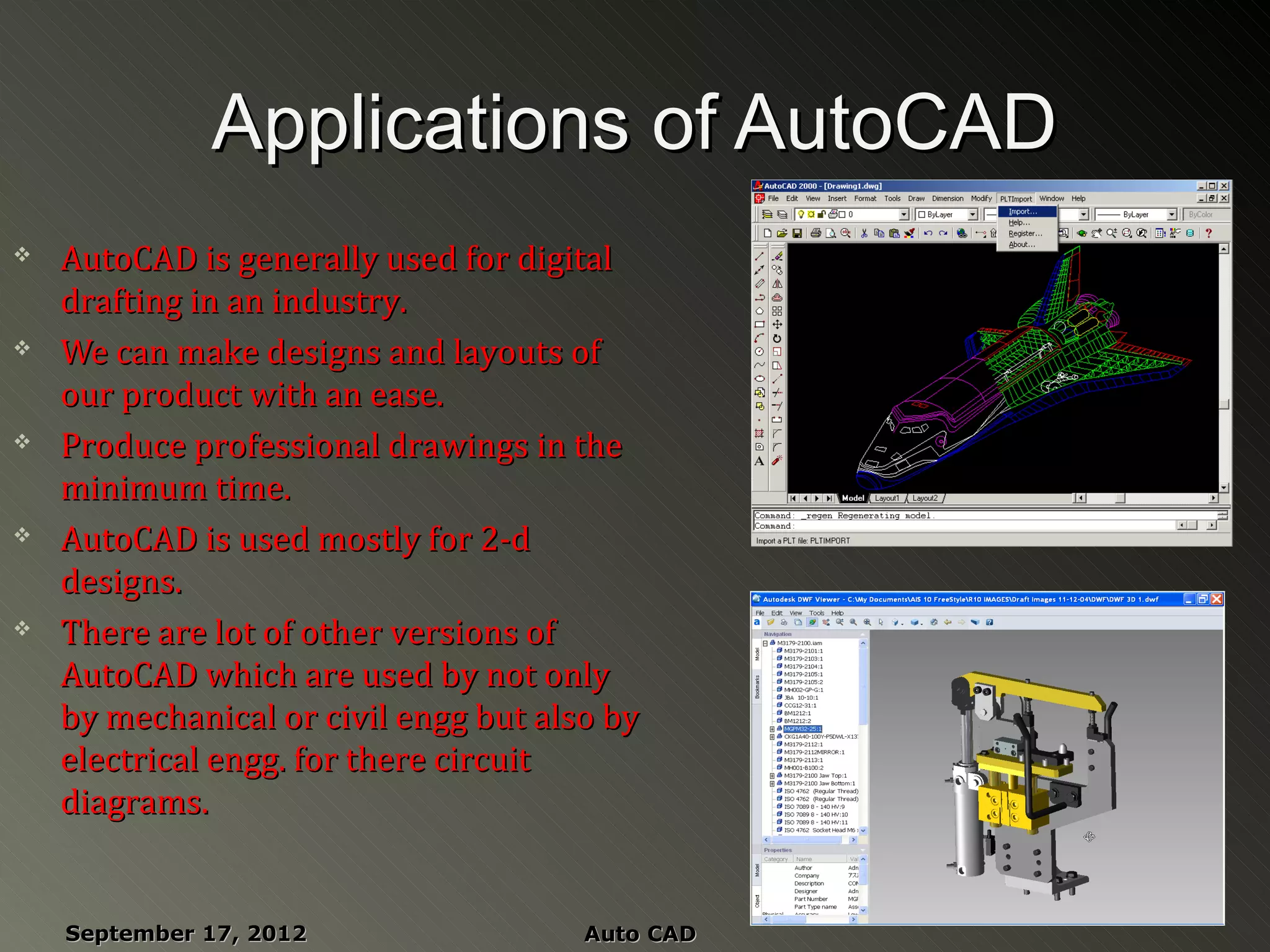 Applications of AutoCAD
   AutoCAD is generally used for digital
    drafting in an industry.
   We can make designs and layouts of
    our product with an ease.
   Produce professional drawings in the
    minimum time.
   AutoCAD is used mostly for 2-d
    designs.
   There are lot of other versions of
    AutoCAD which are used by not only
    by mechanical or civil engg but also by
    electrical engg. for there circuit
    diagrams.


    September 17, 2012                 Auto CAD
 