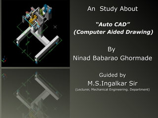 An Study About

      “Auto CAD”
(Computer Aided Drawing)


          By
Ninad Babarao Ghormade

              Guided by
       M.S.Ingalkar Sir
(Lecturer, Mechanical Engineering. Department)
 
