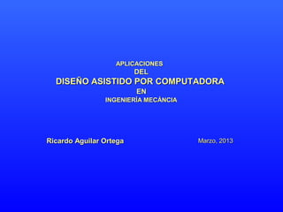 APLICACIONES
                         DEL
  DISEÑO ASISTIDO POR COMPUTADORA
                         EN
                INGENIERÍA MECÁNCIA




Ricardo Aguilar Ortega                Marzo, 2013
 