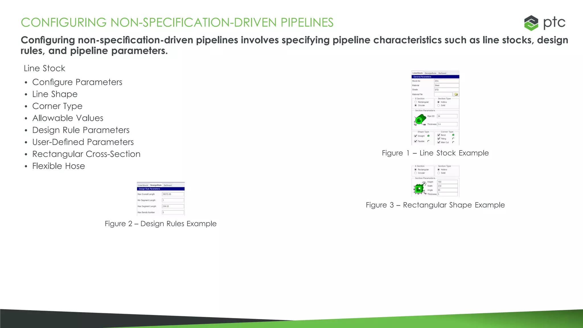 CONFIGURING NON-SPECIFICATION-DRIVEN PIPELINES
Configuring non-specification-driven pipelines involves specifying pipeline characteristics such as line stocks, design
rules, and pipeline parameters.
Line Stock
• Configure Parameters
• Line Shape
• Corner Type
• Allowable Values
• Design Rule Parameters
• User-Defined Parameters
• Rectangular Cross-Section
• Flexible Hose
Figure 2 – Design Rules Example
Figure 1 – Line Stock Example
Figure 3 – Rectangular Shape Example
 