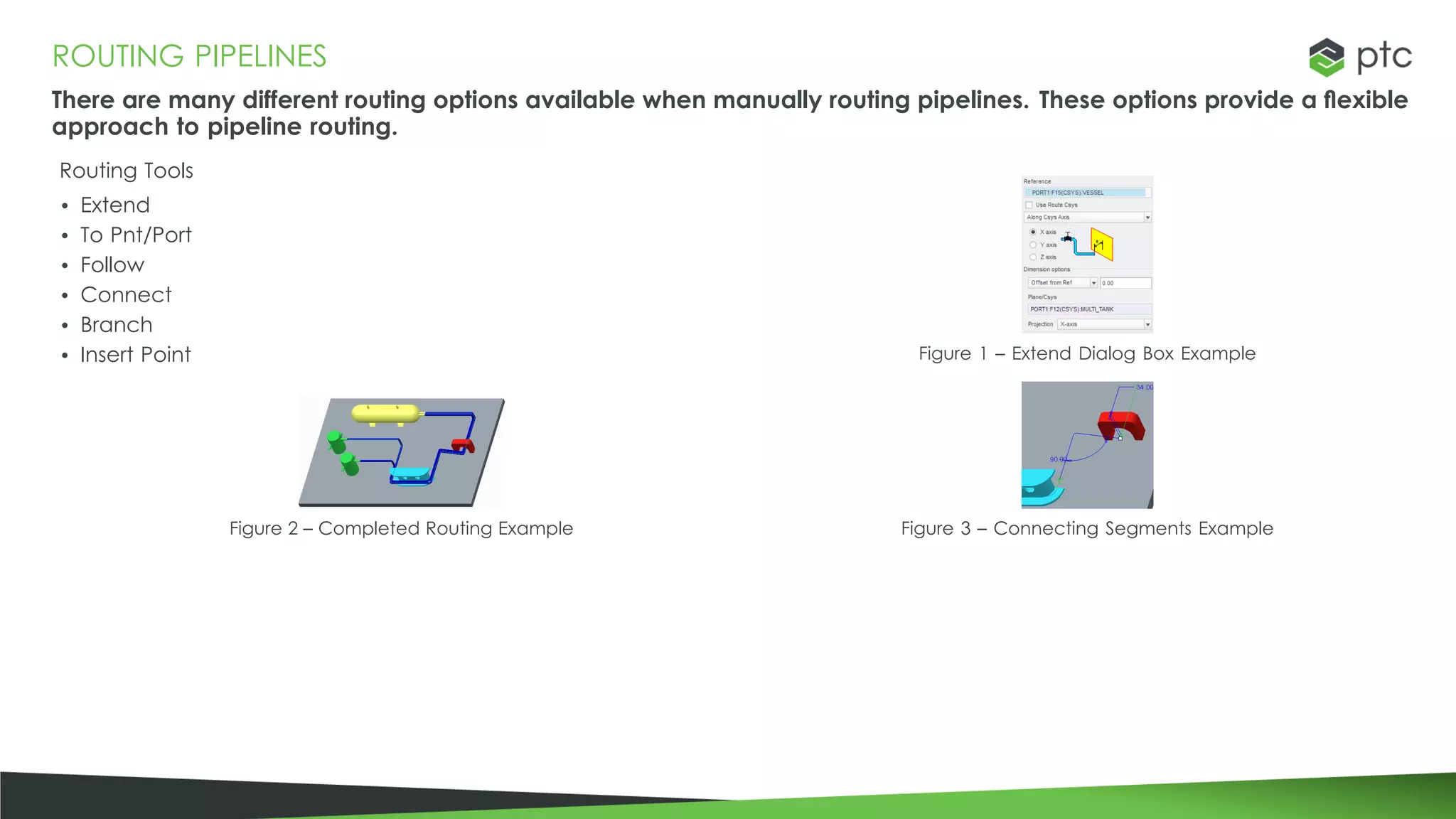ROUTING PIPELINES
There are many different routing options available when manually routing pipelines. These options provide a flexible
approach to pipeline routing.
Routing Tools
• Extend
• To Pnt/Port
• Follow
• Connect
• Branch
• Insert Point
Figure 2 – Completed Routing Example
Figure 1 – Extend Dialog Box Example
Figure 3 – Connecting Segments Example
 