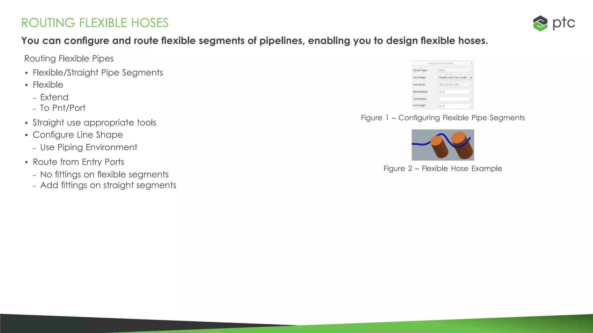 ROUTING FLEXIBLE HOSES
You can configure and route flexible segments of pipelines, enabling you to design flexible hoses.
Routing Flexible Pipes
• Flexible/Straight Pipe Segments
• Flexible
– Extend
– To Pnt/Port
• Straight use appropriate tools
• Configure Line Shape
– Use Piping Environment
• Route from Entry Ports
– No fittings on flexible segments
– Add fittings on straight segments
Figure 1 – Configuring Flexible Pipe Segments
Figure 2 – Flexible Hose Example
 