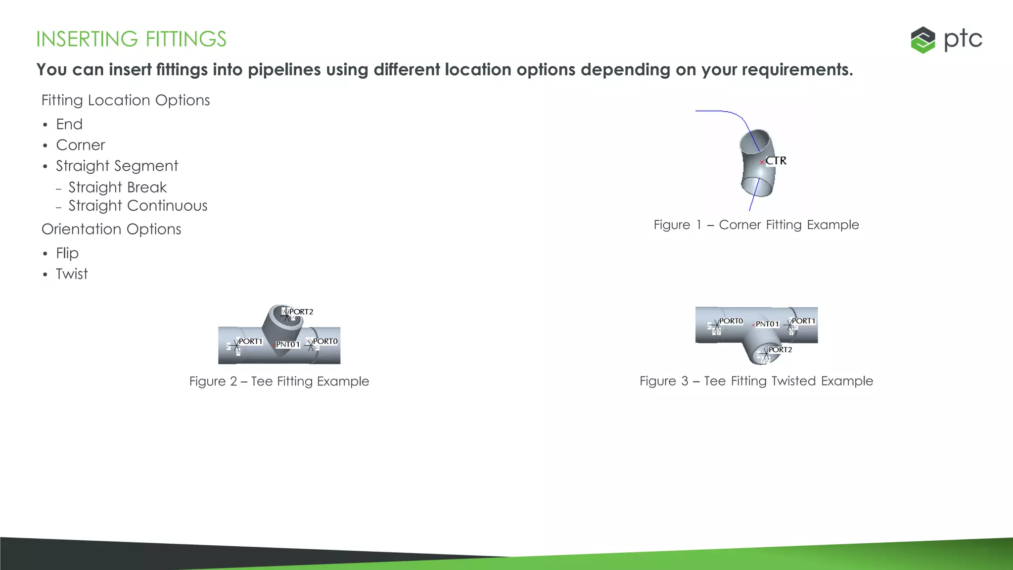 INSERTING FITTINGS
You can insert fittings into pipelines using different location options depending on your requirements.
Fitting Location Options
• End
• Corner
• Straight Segment
– Straight Break
– Straight Continuous
Orientation Options
• Flip
• Twist
Figure 1 – Corner Fitting Example
Figure 2 – Tee Fitting Example Figure 3 – Tee Fitting Twisted Example
 