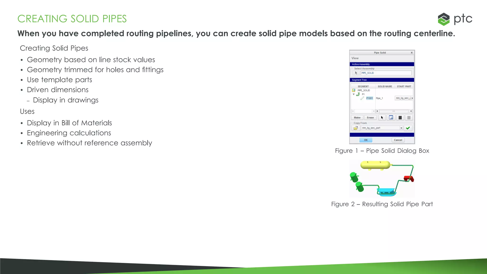 CREATING SOLID PIPES
When you have completed routing pipelines, you can create solid pipe models based on the routing centerline.
Creating Solid Pipes
• Geometry based on line stock values
• Geometry trimmed for holes and fittings
• Use template parts
• Driven dimensions
– Display in drawings
Uses
• Display in Bill of Materials
• Engineering calculations
• Retrieve without reference assembly
Figure 1 – Pipe Solid Dialog Box
Figure 2 – Resulting Solid Pipe Part
 