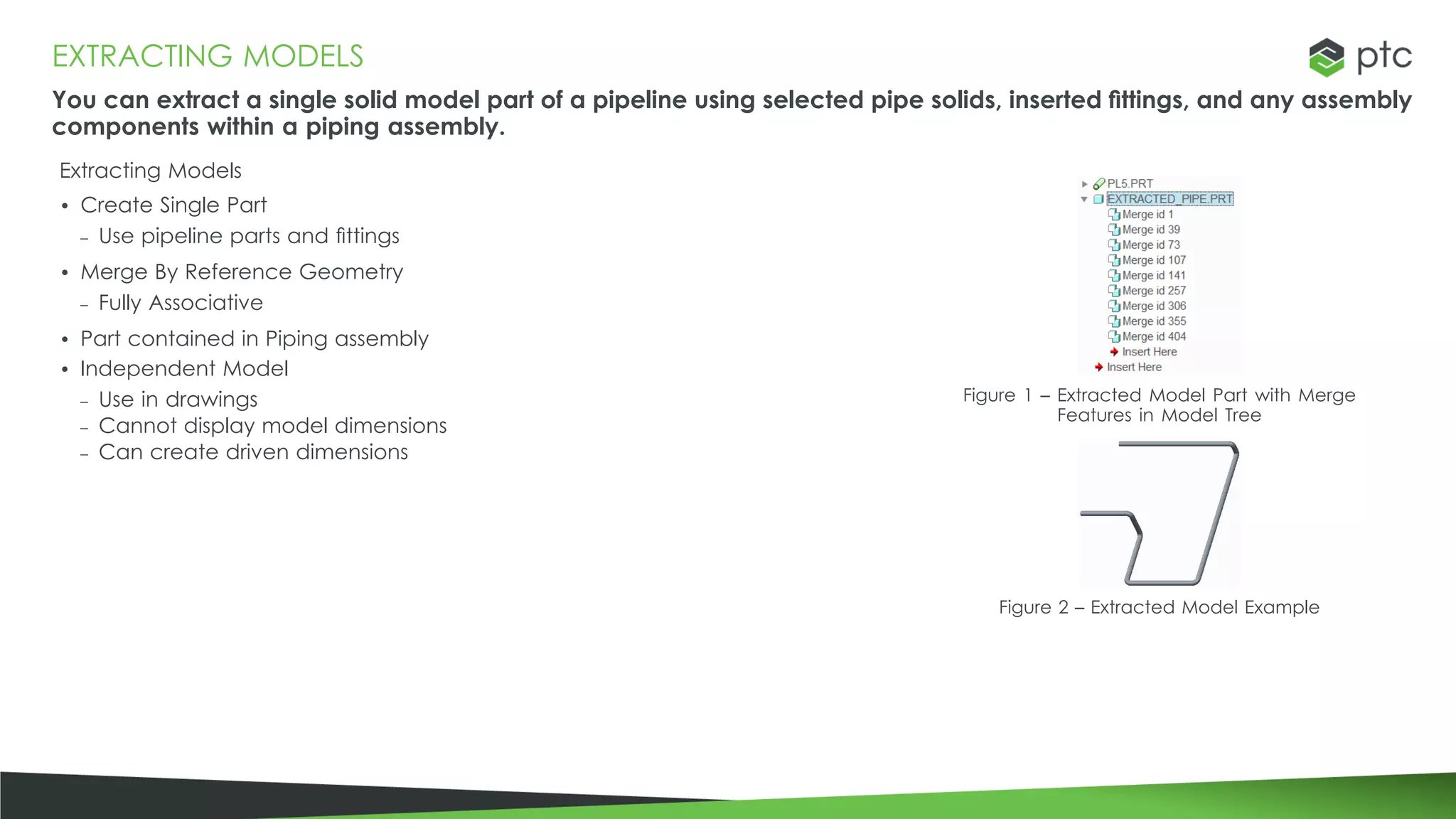 EXTRACTING MODELS
You can extract a single solid model part of a pipeline using selected pipe solids, inserted fittings, and any assembly
components within a piping assembly.
Extracting Models
• Create Single Part
– Use pipeline parts and fittings
• Merge By Reference Geometry
– Fully Associative
• Part contained in Piping assembly
• Independent Model
– Use in drawings
– Cannot display model dimensions
– Can create driven dimensions
Figure 1 – Extracted Model Part with Merge
Features in Model Tree
Figure 2 – Extracted Model Example
 
