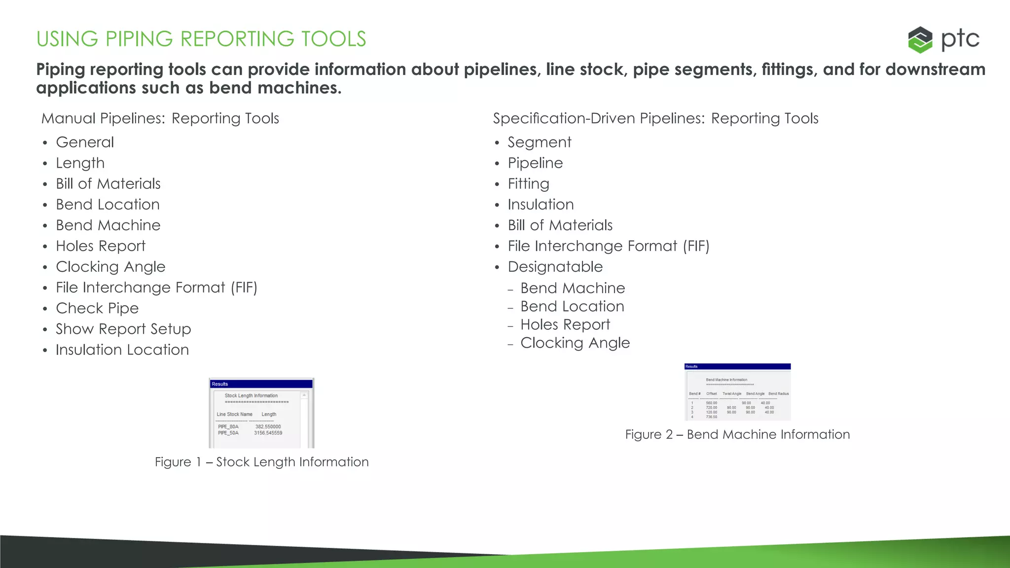 USING PIPING REPORTING TOOLS
Piping reporting tools can provide information about pipelines, line stock, pipe segments, fittings, and for downstream
applications such as bend machines.
Manual Pipelines: Reporting Tools
• General
• Length
• Bill of Materials
• Bend Location
• Bend Machine
• Holes Report
• Clocking Angle
• File Interchange Format (FIF)
• Check Pipe
• Show Report Setup
• Insulation Location
Figure 1 – Stock Length Information
Specification-Driven Pipelines: Reporting Tools
• Segment
• Pipeline
• Fitting
• Insulation
• Bill of Materials
• File Interchange Format (FIF)
• Designatable
– Bend Machine
– Bend Location
– Holes Report
– Clocking Angle
Figure 2 – Bend Machine Information
 