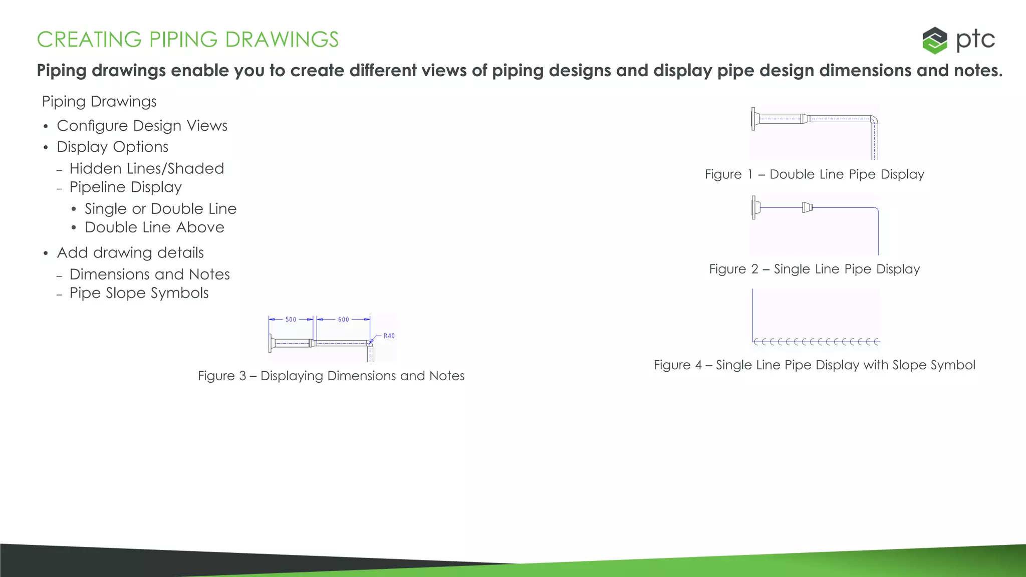 CREATING PIPING DRAWINGS
Piping drawings enable you to create different views of piping designs and display pipe design dimensions and notes.
Piping Drawings
• Configure Design Views
• Display Options
– Hidden Lines/Shaded
– Pipeline Display
• Single or Double Line
• Double Line Above
• Add drawing details
– Dimensions and Notes
– Pipe Slope Symbols
Figure 3 – Displaying Dimensions and Notes
Figure 1 – Double Line Pipe Display
Figure 2 – Single Line Pipe Display
Figure 4 – Single Line Pipe Display with Slope Symbol
 