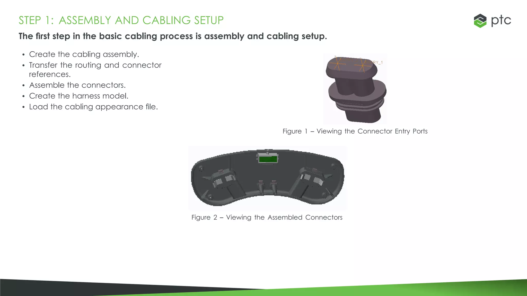 STEP 1: ASSEMBLY AND CABLING SETUP
The first step in the basic cabling process is assembly and cabling setup.
• Create the cabling assembly.
• Transfer the routing and connector
references.
• Assemble the connectors.
• Create the harness model.
• Load the cabling appearance file.
Figure 1 – Viewing the Connector Entry Ports
Figure 2 – Viewing the Assembled Connectors
 